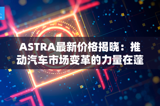 ASTRA最新价格揭晓：推动汽车市场变革的力量在蓬勃发展！