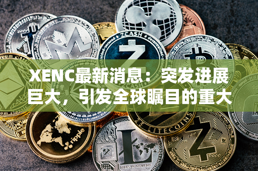 XENC最新消息：突发进展巨大，引发全球瞩目的重大事件震撼曝光！