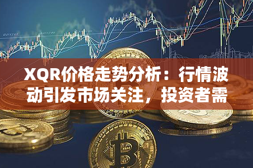 XQR价格走势分析：行情波动引发市场关注，投资者需谨慎把握市场走势！