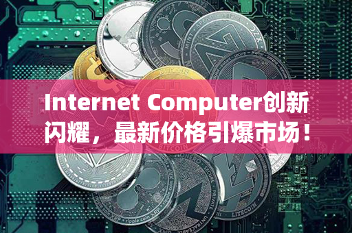 Internet Computer创新闪耀，最新价格引爆市场！