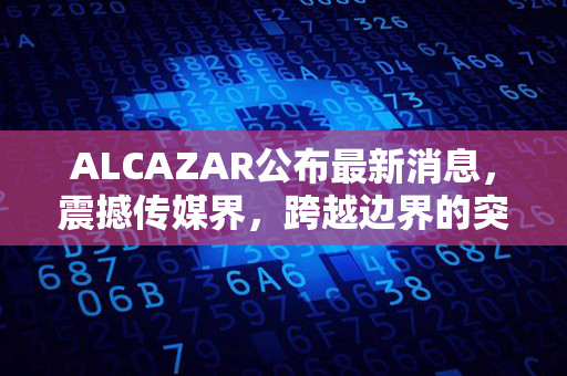 ALCAZAR公布最新消息，震撼传媒界，跨越边界的突破