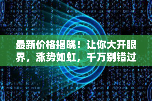 最新价格揭晓！让你大开眼界，涨势如虹，千万别错过！