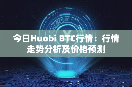 今日Huobi BTC行情：行情走势分析及价格预测